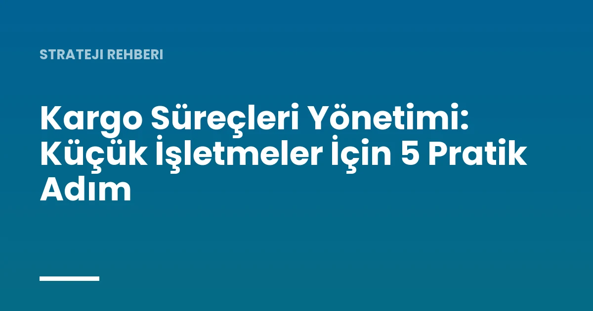 Kargo Süreçleri Yönetimi: Küçük İşletmeler İçin 5 Pratik Adım